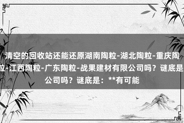 清空的回收站还能还原湖南陶粒-湖北陶粒-重庆陶粒-安徽陶粒-江西陶粒-广东陶粒-战果建材有限公司吗？谜底是：**有可能