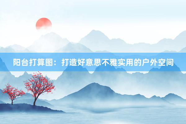 阳台打算图：打造好意思不雅实用的户外空间