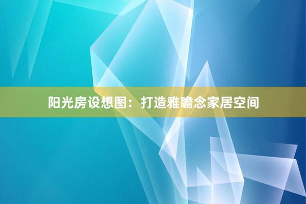 阳光房设想图：打造雅瞻念家居空间